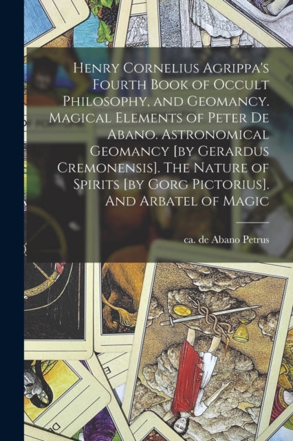 Henry Cornelius Agrippa's Fourth Book of Occult Philosophy, and Geomancy. Magical Elements of Peter de Abano. Astronomical Geomancy [by Gerardus Cremonensis]. The Nature of Spirits [by Gorg Pictorius] - de Abano Ca 1250-Ca 1315 Petrus